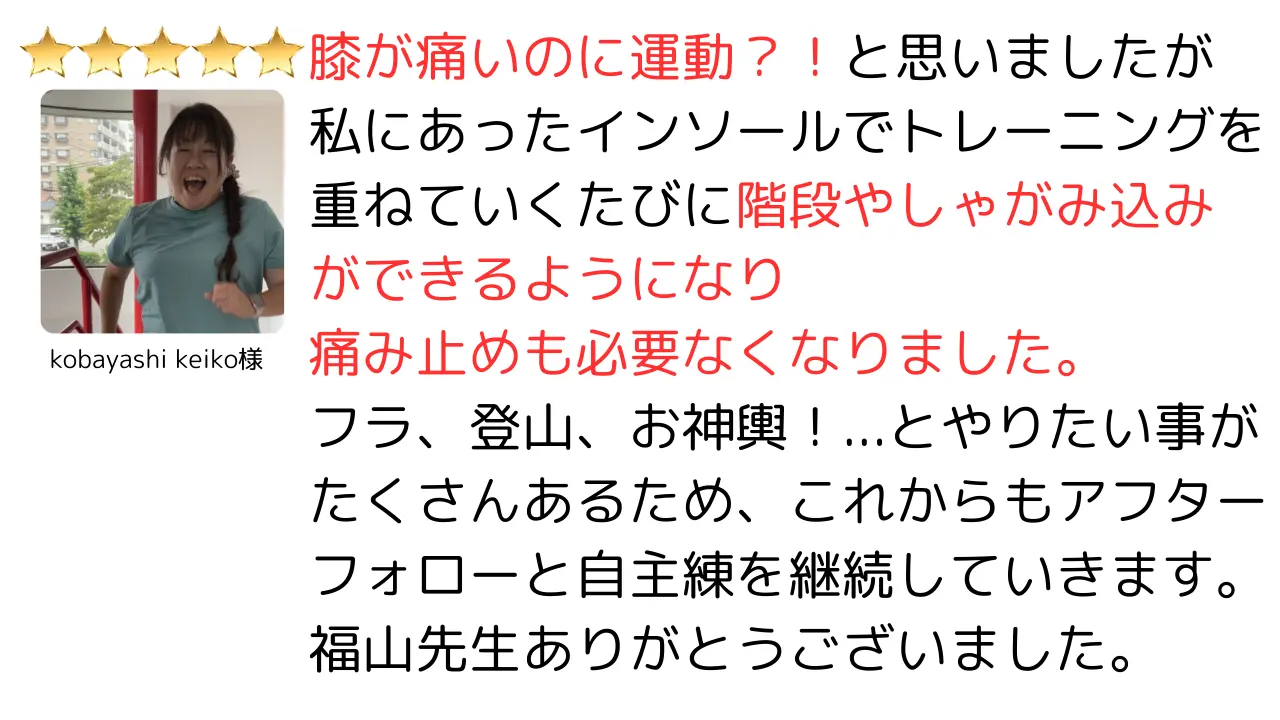 膝が痛いのに運動？！と思いましたが私にあったインソールでトレーニングを重ねていくたびに階段やしゃがみ込みができるようになり痛み止めも必要なくなりました。フラ、登山、お神輿！…とやりたい事がたくさんあるため、これからもアフターフォローと自主練を継続していきます。福山先生ありがとうございました。